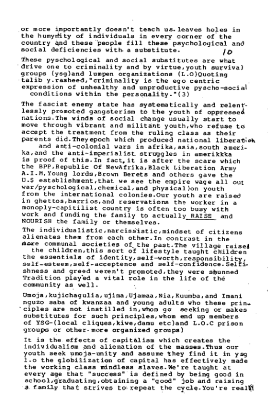 or more importantly dossn’t teach us.leaves hol the humytity of individuals in every corner of the country and these people fill these psychological and social deficiencies with. a substitute. 10  These pyschological and social substitutes are what  drive one to criminality and by virtue,youth survival  groups (ysg)and lumpen organizations (L.0)Quoting  talib y.rasheed, "criminality is the ego centric  expression of unhealthy and unproductive pyscho-social conditions within the personality.”(3)  The fascist enemy state has systematically and relent- lessly promoted gangster: to the youth of oppreseed nations.The winds of social change usually start to move through vibrant and militant youth,who refuse to accept the treatment from the ruling class as their parents did.Theyepoch which produced national libecatioh and anti-colonial vars in afrika,asia,south amers- ka,and the anti-imperialist struggles in amerikkka is proof of this.In fact,it is after the scare which the BPP,Republic Of NewAfrika,Black Liberation Army A-I.M,Young lords,Brown Berets and othecs gave the 0.5 establishmentthat we see the empire vage all our waz/pyschological,cheical, and physicallon youth from the international colonies.Our youth are raised in ghettos,barrios,and reservations the worker in a monoply-capitilist country is often too busy with work and funding the family to actually RALSS  and NOURISH the family or themselves. - The individualistic,marcissistic,mindset of citizens 2lienates them from each other.In contrast in the mare communal societies of the past.The village raised the children,this sort of 1ifestyle taught children the essentials of identity, self-worth, responsibilit, self-csteen,self-acceptence and self-confidence. Selfi- shness and gresd veren’t promoted, they were shunned Tradition played a vital role in the life of the community as vell.  Umoja, kujichagulia, uiima,Ujanas, Nia, Kuunba, and Tmani nguzo saba of kvanzaa and young advita who these prin “ciples are not instilled in,whom go sesking or makes substitutes for such principlea,vhon end up members of ¥SG-(local cligues,kive,damu etc)and L.0.C prison groups or other-more organized groups)  It io the effects of capitalism which creates the individualisn and alienation of the masses.Thus our youth seck umoja-unity and assume they find it in ysg 170 the globilization of capital has sffectively made the working class mindless slaves.We’re taught at every age that "success" is defined by being good in chool,graduat ing, obtaining a "good” Job and raising  3 family that strives to repeat the cycle.You’re realfl  